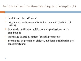 29
Actions de minimisation des risques: Exemples (1)
 Les lettres ‘Cher Médecin’
 Programmes de formation/formation continue (praticien et
patient)
 Sytème de notification solide pour les professionels et le
grand public
 Emballage adapté au patient (guides, prospectus)
 Techniques de promotion ciblées , publicité à destination des
consommateurs)
 
