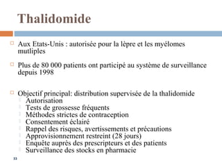 33
Thalidomide
 Aux Etats-Unis : autorisée pour la lèpre et les myélomes
mutliples
 Plus de 80 000 patients ont participé au système de surveillance
depuis 1998
 Objectif principal: distribution supervisée de la thalidomide
 Autorisation
 Tests de grossesse fréquents
 Méthodes strictes de contraception
 Consentement éclairé
 Rappel des risques, avertissements et précautions
 Approvisionnement restreint (28 jours)
 Enquête auprès des prescripteurs et des patients
 Surveillance des stocks en pharmacie
 