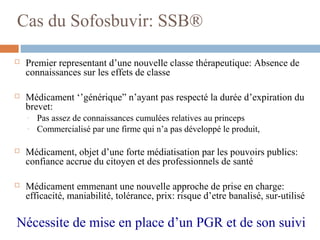Cas du Sofosbuvir: SSB®
 Premier representant d’une nouvelle classe thérapeutique: Absence de
connaissances sur les effets de classe
 Médicament ‘’générique” n’ayant pas respecté la durée d’expiration du
brevet:
- Pas assez de connaissances cumulées relatives au princeps
- Commercialisé par une firme qui n’a pas développé le produit,
 Médicament, objet d’une forte médiatisation par les pouvoirs publics:
confiance accrue du citoyen et des professionnels de santé
 Médicament emmenant une nouvelle approche de prise en charge:
efficacité, maniabilité, tolérance, prix: risque d’etre banalisé, sur-utilisé
Nécessite de mise en place d’un PGR et de son suivi
 