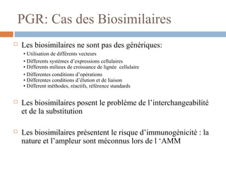 PGR: Cas des Biosimilaires
 Les biosimilaires ne sont pas des génériques:
• Utilisation de différents vecteurs
• Differents systèmes d’expressions cellulaires
• Differents milieux de croissance de lignée cellulaire
• Differentes conditions d’opérations
• Differentes conditions d’élution et de liaison
• Different méthodes, réactifs, référence standards
 Les biosimilaires posent le problème de l’interchangeabilité
et de la substitution
 Les biosimilaires présentent le risque d’immunogénicité : la
nature et l’ampleur sont méconnus lors de l ‘AMM
 