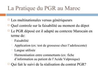 La Pratique du PGR au Maroc
 Les multinationales versus génériqueurs
 Quel controle sur la faisabilité au moment du dépot
 Le PGR déposé est il adapté au contexte Marocain en
terme de:
 Faisabilité
 Application (ex: test de grossesse chez l’adolescente)
 Langue utilisée
 Harmonisation entre commettants (ex: fiche
d’information au patient de l’Acide Valproique)
 Qui fait le suivi de la réalisation du contrat PGR?
 