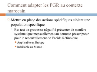 Comment adapter les PGR au contexte
marocain
 Mettre en place des actions spécifiques ciblant une
population spécifique
 Ex: test de grossesse négatif à présenter de manière
systématique mensuellement au dermato prescripteur
pour le renouvellement de l’acide Rétinoique
 Applicable en Europe
 Infaisable au Maroc
 