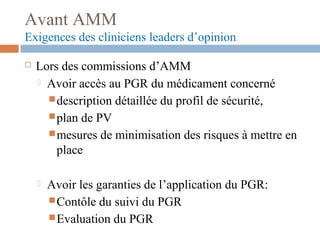 Avant AMM
Exigences des cliniciens leaders d’opinion
 Lors des commissions d’AMM
 Avoir accès au PGR du médicament concerné
description détaillée du profil de sécurité,
plan de PV
mesures de minimisation des risques à mettre en
place
 Avoir les garanties de l’application du PGR:
Contôle du suivi du PGR
Evaluation du PGR
 