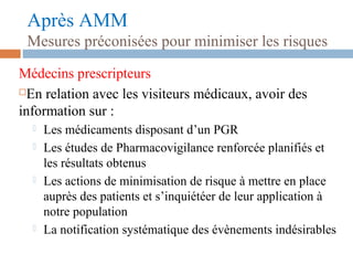Après AMM
Mesures préconisées pour minimiser les risques
Médecins prescripteurs
En relation avec les visiteurs médicaux, avoir des
information sur :
 Les médicaments disposant d’un PGR
 Les études de Pharmacovigilance renforcée planifiés et
les résultats obtenus
 Les actions de minimisation de risque à mettre en place
auprès des patients et s’inquiétéer de leur application à
notre population
 La notification systématique des évènements indésirables
 