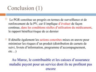 Conclusion (1)
 Le PGR constitue un progrès en termes de surveillance et de
renforcement de la PV, car il implique d’évaluer de façon
continue, dans les conditions réelles d’utilisation du médicament,
le rapport bénéfice/risque de ce dernier
 Il détaille également les actions concrètes mises en œuvre pour
minimiser les risques d’un produit (distribution de carnets de
suivi, livrets d’information, programme d’accompagnement,
etc…)
Au Maroc, le contribuable et les caisses d’assurance
maladie payent pour un service dont ils ne profitent pas
encore
 