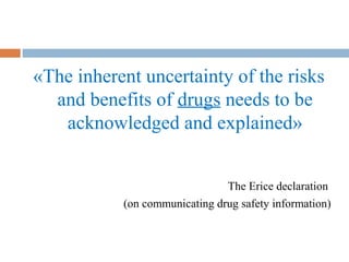 «The inherent uncertainty of the risks
and benefits of drugs needs to be
acknowledged and explained»
The Erice declaration
(on communicating drug safety information)
 