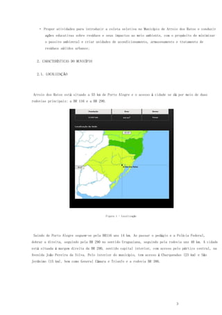 3
Propor atividades para introduzir a coleta seletiva no Município de Arroio dos Ratos e conduzir
ações educativas sobre resíduos e seus impactos ao meio ambiente, com o propósito de minimizar
o passivo ambiental e criar unidades de acondicionamento, armazenamento e tratamento de
resíduos sólidos urbanos;
2. CARACTERÍSTICAS DO MUNICÍPIO
2.1. LOCALIZAÇÃO
Arroio dos Ratos está situado a 55 km de Porto Alegre e o acesso à cidade se dá por meio de duas
rodovias principais: a BR 116 e a BR 290.
Figura 1 - Localização
Saindo de Porto Alegre seguem-se pela BR116 uns 14 km. Ao passar o pedágio e a Polícia Federal,
dobrar a direita, seguindo pela BR 290 no sentido Uruguaiana, seguindo pela rodovia uns 40 km. A cidade
está situada à margem direita da BR 290, sentido capital interior, com acesso pelo pórtico central, na
Avenida João Pereira da Silva. Pelo interior do município, tem acesso à Charqueadas (23 km) e São
Jerônimo (15 km), bem como General Câmara e Triunfo e a rodovia BR 386.
 