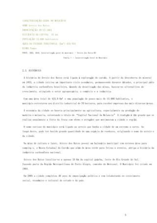 5
CARACTERIZAÇÃO GERAL DO MUNICÍPIO
NOME Arroio dos Ratos
EMANCIPAÇÃO 28/12/1964
DISTÂNCIA DA CAPITAL 55 km
POPULAÇÃO 13.606 habitantes
ÁREA DA UNIDADE TERRITORIAL (km²) 425.934
BIOMA Pampa
FONTE: IBGE, 2010. Caracterização geral do município – Arroio dos Ratos/RS
Tabela 1 – Caracterização Geral do Município
2.3. HISTÓRICO
A história de Arroio dos Ratos está ligada à exploração do carvão. A partir da descoberta do mineral
em 1853, a cidade iniciou um importante ciclo econômico, permanecendo durante décadas, o principal pólo
da indústria carbonífera brasileira. Quando da desativação das minas, buscou-se alternativas de
crescimento, atingindo o setor agropecuário, o comércio e a indústria.
Com uma área total de 425,9 Km² e uma população de pouco mais de 13.000 habitantes, o
município estruturou seu distrito industrial de 70 hectares, para receber empresas das mais diversas áreas.
A economia da cidade se baseia principalmente na agricultura, especialmente na produção de
madeira e melancia, ostentando o título de “Capital Nacional da Melancia” A tradição é tão grande que se
realiza anualmente a festa da fruta com shows e atrações que movimentam a cidade e região.
O nome curioso do município está ligado ao arroio que banha a cidade de um extremo a outro. Ao
longo deste, pode ter havido grande quantidade de uma espécie de roedores, originando o nome do arroio e
da cidade.
Na área de cultura e lazer, Arroio dos Ratos possui um balneário municipal com extensa área para
camping e, o Museu Estadual do Carvão que além de área verde para feiras e eventos, abriga a história da
indústria carbonífera nacional.
Arroio dos Ratos localiza-se a apenas 55 Km da capital gaúcha, leste do Rio Grande do Sul,
fazendo parte da Região Metropolitana de Porto Alegre, caminho do Mercosul. O Município foi criado em
1964.
Em 2005 a cidade completou 40 anos de emancipação política e vem colaborando no crescimento
social, econômico e cultural do estado e do país.
 