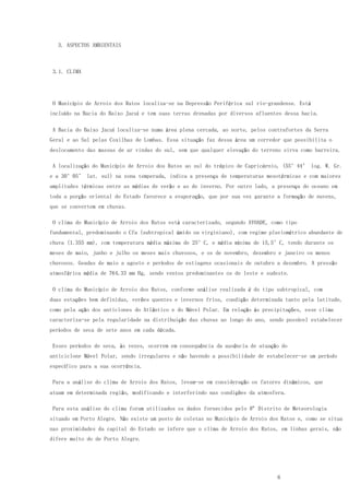6
3. ASPECTOS AMBIENTAIS
3.1. CLIMA
O Município de Arroio dos Ratos localiza-se na Depressão Periférica sul rio-grandense. Está
incluído na Bacia do Baixo Jacuí e tem suas terras drenadas por diversos afluentes dessa bacia.
A Bacia do Baixo Jacuí localiza-se numa área plena cercada, ao norte, pelos contrafortes da Serra
Geral e ao Sul pelas Coxilhas de Lombas. Essa situação faz dessa área um corredor que possibilita o
deslocamento das massas de ar vindas do sul, sem que qualquer elevação do terreno sirva como barreira.
A localização do Município de Arroio dos Ratos ao sul do trópico de Capricórnio, (55°44’ log. W. Gr.
e a 30°05’ lat. sul) na zona temperada, indica a presença de temperaturas mesotérmicas e com maiores
amplitudes térmicas entre as médias de verão e as de inverno. Por outro lado, a presença do oceano em
toda a porção oriental do Estado favorece a evaporação, que por sua vez garante a formação de nuvens,
que se convertem em chuvas.
O clima do Município de Arroio dos Ratos está caracterizado, segundo AYOADE, como tipo
fundamental, predominando o Cfa (subtropical úmido ou virginiano), com regime pluviométrico abundante de
chuva (1.355 mm), com temperatura média máxima de 25°C, e média mínima de 15,5°C, tendo durante os
meses de maio, junho e julho os meses mais chuvosos, e os de novembro, dezembro e janeiro os menos
chuvosos. Geadas de maio a agosto e períodos de estiagens ocasionais de outubro a dezembro. A pressão
atmosférica média de 764,33 mm Hg, sendo ventos predominantes os de leste e sudeste.
O clima do Município de Arroio dos Ratos, conforme análise realizada é do tipo subtropical, com
duas estações bem definidas, verões quentes e invernos frios, condição determinada tanto pela latitude,
como pela ação dos anticlones do Atlântico e do Móvel Polar. Em relação às precipitações, esse clima
caracteriza-se pela regularidade na distribuição das chuvas ao longo do ano, sendo possível estabelecer
períodos de seca de sete anos em cada década.
Esses períodos de seca, às vezes, ocorrem em consequência da ausência de atuação do
anticiclone Móvel Polar, sendo irregulares e não havendo a possibilidade de estabelecer-se um período
específico para a sua ocorrência.
Para a análise do clima de Arroio dos Ratos, levam-se em consideração os fatores dinâmicos, que
atuam em determinada região, modificando e interferindo nas condições da atmosfera.
Para esta análise do clima foram utilizados os dados fornecidos pelo 8º Distrito de Meteorologia
situado em Porto Alegre. Não existe um posto de coletas no Município de Arroio dos Ratos e, como se situa
nas proximidades da capital do Estado se infere que o clima de Arroio dos Ratos, em linhas gerais, não
difere muito do de Porto Alegre.
 