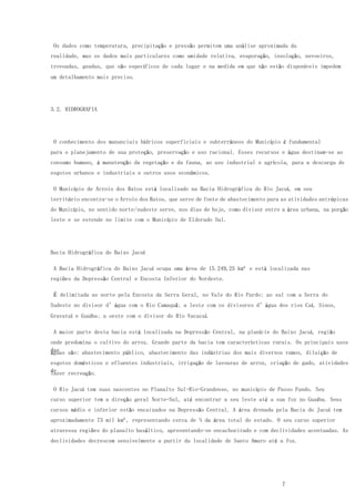 7
Os dados como temperatura, precipitação e pressão permitem uma análise aproximada da
realidade, mas os dados mais particulares como umidade relativa, evaporação, insolação, nevoeiros,
trovoadas, geadas, que são específicos de cada lugar e na medida em que não estão disponíveis impedem
um detalhamento mais preciso.
3.2. HIDROGRAFIA
O conhecimento dos mananciais hídricos superficiais e subterrâneos do Município é fundamental
para o planejamento de sua proteção, preservação e uso racional. Esses recursos e água destinam-se ao
consumo humano, à manutenção da vegetação e da fauna, ao uso industrial e agrícola, para a descarga de
esgotos urbanos e industriais e outros usos econômicos.
O Município de Arroio dos Ratos está localizado na Bacia Hidrográfica do Rio Jacuí, em seu
território encontra-se o Arroio dos Ratos, que serve de fonte de abastecimento para as atividades antrópicas
do Município, no sentido norte/sudeste serve, nos dias de hoje, como divisor entre a área urbana, na porção
leste e se estende no limite com o Município de Eldorado Sul.
Bacia Hidrográfica do Baixo Jacuí
A Bacia Hidrográfica do Baixo Jacuí ocupa uma área de 15.249,25 km² e está localizada nas
regiões da Depressão Central e Encosta Inferior do Nordeste.
É delimitada ao norte pela Encosta da Serra Geral, no Vale do Rio Pardo; ao sul com a Serra do
Sudeste no divisor d’água com o Rio Camaquã; a leste com os divisores d’água dos rios Caí, Sinos,
Gravataí e Guaíba; a oeste com o divisor do Rio Vacacaí.
A maior parte desta bacia está localizada na Depressão Central, na planície do Baixo Jacuí, região
onde predomina o cultivo do arroz. Grande parte da bacia tem características rurais. Os principais usos
daságuas são: abastecimento público, abastecimento das indústrias dos mais diversos ramos, diluição de
esgotos domésticos e efluentes industriais, irrigação de lavouras de arroz, criação de gado, atividades
delazer recreação.
O Rio Jacuí tem suas nascentes no Planalto Sul-Rio-Grandense, no município de Passo Fundo. Seu
curso superior tem a direção geral Norte-Sul, até encontrar a seu leste até a sua foz no Guaíba. Seus
cursos médio e inferior estão encaixados na Depressão Central. A área drenada pela Bacia do Jacuí tem
aproximadamente 73 mil km², representando cerca de ¼ da área total do estado. O seu curso superior
atravessa regiões do planalto basáltico, apresentando-se encachoeirado e com declividades acentuadas. As
declividades decrescem sensivelmente a partir da localidade de Santo Amaro até a foz.
 