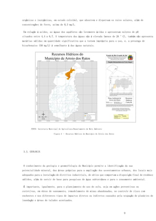 9
orgânicas e inorgânicas, em estado coloidal, que absorvem e dispersam os raios solares, além de
concentrações de ferro, acima de 0,3 mg/L.
Em relação à acidez, as águas dos aquíferos são levemente ácidas e apresentam valores de pH
situados entre 4,4 a 6,7. A temperatura das águas não é elevada (menos de 26 °C), também não apresenta
matérias sólidas em quantidade significativa que a tornem imprópria para o uso, e, a presença de
bicarbonatos (50 mg/L) é semelhante à das águas naturais.
FONTE: Secretaria Municipal de Agricultura/Departamento de Meio Ambiente
Figura 3 – Recursos Hídricos do Município de Arroio dos Ratos
3.3. GEOLOGIA
O conhecimento da geologia e geomorfologia do Município permite a identificação da sua
potencialidade mineral, das áreas próprias para a ampliação dos assentamentos urbanos, dos locais mais
adequados para a instalação de distritos industriais, de sítios que comportam a disposição final de resíduos
sólidos, além de servir de base para pesquisas de água subterrânea e para o zoneamento ambiental.
É importante, igualmente, para o planejamento do uso do solo, seja em ações preventivas ou
corretivas, em obras de saneamento, remodelamento de minas abandonadas, no controle de risco com
enchentes e nos diferentes tipos de impactos diretos ou indiretos causados pela ocupação de planícies de
inundação e áreas de taludes acentuados.
 