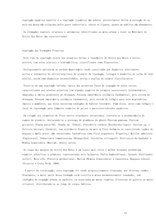 12
vegetação aquática superior e a vegetação liquênica são pobres, provavelmente devido à poluição do ar,
pois nas áreas não atingidas pelos gases industriais, tantos os liquens, quanto às epífitas são abundantes.
As formações vegetais originais e antrópicas identificadas na área urbana e rural no Município de
Arroio dos Ratos são caracterizadas:
Vegetação das Formações Pioneiras
Este tipo de vegetação ocorre nas planícies baixas e inundáveis do Arroio dos Ratos e outros
arroios, com solos aluviais e hidromórficos, classificados como Planossolos.
Geologicamente pertencem ao período Quartenário sendo constituída por depósitos aluvionares,
areias e sedimentos de síltico-argilosos de planície de inundação, terraços e depósitos de calha de rede
pluvial, assim como depósitos inconsolidados, areias e argilas de caráter fluviolacustre.
Trata-se de uma vegetação variada, típica das primeiras fases de ocupação de novas terras,
caracterizadas por plantas pioneiras com algumas espécies de estágios sucessionais intermediários,
adaptadas a vários gradientes de drenagem. Possuem importância ecológica fundamental, pois servem de
drenagem. Possuem importância ecológica fundamental, pois servem de refúgio para aves migratórias,
répteis e mamíferos, que nelas encontram condições de habitat favorável. Além disso, serve como refúgio e
local de reprodução para inúmeras espécies de peixes e macroinvertebrados aquáticos.
Em relação aos elementos de flora nativa atualmente encontrados, constata-se a predominância de
campos de planície, destacando-se a presença de gramíneas do gênero Panicum gumosum, Panicum
prionites (Capim santa-fé), Thypha sp. (Taboa), Pontederia cordata (Rainha-dos-lagos), Azollae sp. e
Salvinia herzogii (Savínia), com ocorrência dispersa em meio à flora herbácea ou constituindo capões de
pequeno e médio porte. São encontradas fanerófitas como Ficus organensis (Figueira,) Myrsine umbellata
(Capororoca), Sebastiania commersoniana (Branquilho), Erythrina cristagalli (Corticeira-do-banhado) e
Mimosa bimucronata (Maricá), dentre outras.
Ao longo das margens do Arroio dos Ratos e em locais mais altos e melhor drenados predominam
espécies arbustivas e arbóreas, representadas pelo Salgueiro (Salix humboldtiana), Sarandi (Calliandra
selloi), Mata-olho (Pouteria gardneriana), Maricá (Mimosa bimucronata) e Capororoca (Rapanea venosa).
(Teixeira e Coura Net0, 1986).
A partir da colonização, esta vegetação foi sendo progressivamente eliminada, por diversas razões.
Atualmente, a maior parte dessa formação está restrita a áreas permanentemente inundadas, sem
condições de ocupação urbana ou agrícola, ou associadas às matas ripárias (florestas de galeria ou matas
ciliares), distribuindo-se ao longo de corpos hídricos.
 