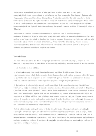 14
Encontra-se acompanhando os cursos d’água em alguns trechos, como mata ciliar, cuja
composição florística é caracterizada principalmente por Inga uruguensis (Ingá-banana), Bambusa trinii
(Taquaraçu), Sebastiana klotzchiana (Branquilho), Terminalia australis (Sarandi- amarelo) e Salix
humboldtiana (Salseiro). Os capões de mata se encontram distribuídos irregularmente pelas áreas verdes
da bacia, sendo compostos basicamente por Ficus organensis (Figueira), Vitex megapotamica (Tarumã),
Parapiptadenia rígida (Angico), Cabralea canjerana (Canjerana), Eugenia uniflora (Pitangueira) e Myrcia
spp(Camboim).
Procedendo a Floresta Secundária encontram-se as capoeiras, que se caracterizam pelo
predomínio de essências de porte arbustivo e estão instaladas em locais onde originalmente ocorria a mata
nativa, e que, com a derrubada e abandono das lavouras passam a desenvolver-se. Entre as espécies mais
encontradas são o Solanum erianthum (Fumo-bravo), Trema micrantha (Grandiúva), Dodonea viscosa
(Vassoura-vermelha), Bauhinia spp. (Patas-de-vaca) e Baccharis (Vassourão). Também as macegas de
gramíneas dos gêneros Erianthus e Paspalum são comuns.
Vegetação Urbana
Na área urbana de Arroio dos Ratos a vegetação encontra-se localizada em praças, parques e vias
públicas, e no interior de algumas áreas de unidades de patrimônio, bem como dentro de muitos terrenos.
a) Vegetação em vias públicas
A arborização urbana é de grande importância para a qualidade de vida urbana. Ela age
simultaneamente sobre o lado físico e mental do ser humano, absorvendo ruídos, atenuando calor, filtrando
as partículas sólidas em suspensão no ar e contribuindo para a formação e o aprimoramento do senso
estético, além de colaborar de forma significativa para a redução da poluição visual.
O Município de Arroio dos Ratos possui grande quantidade de árvores plantadas nas vias públicas.
Verifica-se, porém, o predomínio de espécies vegetais exóticas (Cinamomos, Melia azedarach e Legustros,
Ligustrum lucidum, principalmente), sendo a maior parte produtora de algum tipo de inadequação a vários
requisitos, especialmente aquela relativa aos equipamentos utilizados pelas empresas prestadoras de
serviços de utilidade pública, como telefone, água, esgoto e energia elétrica. É comum encontrarem-se
árvores de espécies e porte inadequados, necessitando de podas drásticas e de conformação de copa, até
mesmo supressão ou porque estão incorretamente plantadas ou ainda por representarem perigo eminente
aos transeuntes ou moradores de lotes próximos.
Cabe à administração municipal, criar o Código de Arborização Urbana para adequar a arborização
a condições ambientais especiais, utilizando-se espécies vegetais específicas a cada situação, dando
prioridade as espécies nativas, principalmente aquelas formadoras de florestas ripárias. Com isso, é
possível manter a vegetação de forma íntegra, facilitar o fornecimento dos serviços urbanos, evitando assim
prejuízos econômicos e riscos de acidentes à população, contribuindo para a manutenção de espécies de
importância ecológica regional.
 