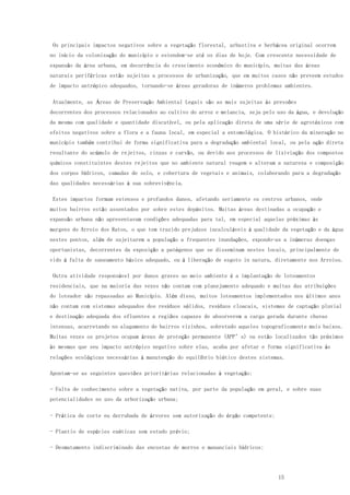 15
Os principais impactos negativos sobre a vegetação florestal, arbustiva e herbácea original ocorrem
no início da colonização do município e estendem-se até os dias de hoje. Com crescente necessidade de
expansão da área urbana, em decorrência do crescimento econômico do município, muitas das áreas
naturais periféricas estão sujeitas a processos de urbanização, que em muitos casos não preveem estudos
de impacto antrópico adequados, tornando-se áreas geradoras de inúmeros problemas ambientes.
Atualmente, as Áreas de Preservação Ambiental Legais são as mais sujeitas às pressões
decorrentes dos processos relacionados ao cultivo do arroz e melancia, seja pelo uso da água, e devolução
da mesma com qualidade e quantidade discutível, ou pela aplicação direta de uma série de agrotóxicos com
efeitos negativos sobre a flora e a fauna local, em especial a entomológica. O histórico da mineração no
município também contribui de forma significativa para a degradação ambiental local, ou pela ação direta
resultante do acúmulo de rejeitos, cinzas e carvão, ou devido aos processos de lixiviação dos compostos
químicos constituintes destes rejeitos que no ambiente natural reagem e alteram a natureza e composição
dos corpos hídricos, camadas de solo, e cobertura de vegetais e animais, colaborando para a degradação
das qualidades necessárias à sua sobrevivência.
Estes impactos formam extensos e profundos danos, afetando seriamente os centros urbanos, onde
muitos bairros estão assentados por sobre estes depósitos. Muitas áreas destinadas a ocupação e
expansão urbana não apresentavam condições adequadas para tal, em especial aquelas próximas às
margens do Arroio dos Ratos, o que tem trazido prejuízos incalculáveis à qualidade da vegetação e da água
nestes pontos, além de sujeitarem a população a frequentes inundações, expondo-as a inúmeras doenças
oportunistas, decorrentes da exposição a patógenos que se disseminam nestes locais, principalmente de
vido à falta de saneamento básico adequado, ou à liberação de esgoto in natura, diretamente nos Arroios.
Outra atividade responsável por danos graves ao meio ambiente é a implantação de loteamentos
residenciais, que na maioria das vezes não contam com planejamento adequado e muitas das atribuições
do loteador são repassadas ao Município. Além disso, muitos loteamentos implementados nos últimos anos
não contam com sistemas adequados dos resíduos sólidos, resíduos cloacais, sistemas de captação pluvial
e destinação adequada dos efluentes a regiões capazes de absorverem a carga gerada durante chuvas
intensas, acarretando no alagamento de bairros vizinhos, sobretudo aqueles topograficamente mais baixos.
Muitas vezes os projetos ocupam áreas de proteção permanente (APP’s) ou estão localizados tão próximos
às mesmas que seu impacto antrópico negativo sobre elas, acaba por afetar e forma significativa às
relações ecológicas necessárias à manutenção do equilíbrio biótico destes sistemas.
Apontam-se as seguintes questões prioritárias relacionadas à vegetação:
- Falta de conhecimento sobre a vegetação nativa, por parte da população em geral, e sobre suas
potencialidades no uso da arborização urbana;
- Prática de corte eu derrubada de árvores sem autorização do órgão competente;
- Plantio de espécies exóticas sem estudo prévio;
- Desmatamento indiscriminado das encostas de morros e mananciais hídricos;
 