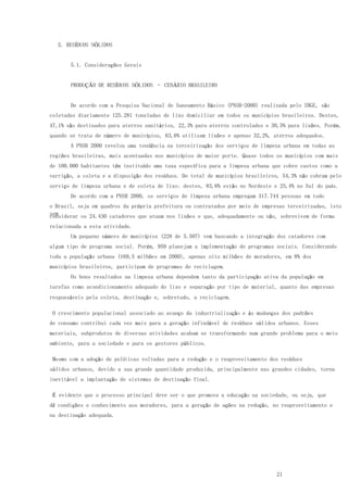 21
5. RESÍDUOS SÓLIDOS
5.1. Considerações Gerais
PRODUÇÃO DE RESÍDUOS SÓLIDOS – CENÁRIO BRASILEIRO
De acordo com a Pesquisa Nacional de Saneamento Básico (PNSB-2000) realizada pelo IBGE, são
coletadas diariamente 125.281 toneladas de lixo domiciliar em todos os municípios brasileiros. Destes,
47,1% são destinados para aterros sanitários, 22,3% para aterros controlados e 30,5% para lixões. Porém,
quando se trata de número de municípios, 63,6% utilizam lixões e apenas 32,2%, aterros adequados.
A PNSB 2000 revelou uma tendência na terceirização dos serviços de limpeza urbana em todas as
regiões brasileiras, mais acentuadas nos municípios de maior porte. Quase todos os municípios com mais
de 100.000 habitantes têm instituído uma taxa específica para a limpeza urbana que cobre custos como a
varrição, a coleta e a disposição dos resíduos. Do total de municípios brasileiros, 54,3% não cobram pelo
serviço de limpeza urbana e de coleta de lixo; destes, 83,6% estão no Nordeste e 25,4% no Sul do país.
De acordo com a PNSB 2000, os serviços de limpeza urbana empregam 317.744 pessoas em todo
o Brasil, seja em quadros da própria prefeitura ou contratados por meio de empresas terceirizadas, isto
semconsiderar os 24.430 catadores que atuam nos lixões e que, adequadamente ou não, sobrevivem de forma
relacionada a esta atividade.
Um pequeno número de municípios (228 de 5.507) vem buscando a integração dos catadores com
algum tipo de programa social. Porém, 959 planejam a implementação de programas sociais. Considerando
toda a população urbana (169,5 milhões em 2000), apenas oito milhões de moradores, em 8% dos
municípios brasileiros, participam de programas de reciclagem.
Os bons resultados na limpeza urbana dependem tanto da participação ativa da população em
tarefas como acondicionamento adequado do lixo e separação por tipo de material, quanto das empresas
responsáveis pela coleta, destinação e, sobretudo, a reciclagem.
O crescimento populacional associado ao avanço da industrialização e às mudanças dos padrões
de consumo contribui cada vez mais para a geração infindável de resíduos sólidos urbanos. Esses
materiais, subprodutos de diversas atividades acabam se transformando num grande problema para o meio
ambiente, para a sociedade e para os gestores públicos.
Mesmo com a adoção de políticas voltadas para a redução e o reaproveitamento dos resíduos
sólidos urbanos, devido a sua grande quantidade produzida, principalmente nas grandes cidades, torna
inevitável a implantação de sistemas de destinação final.
É evidente que o processo principal deve ser o que promova a educação na sociedade, ou seja, que
dê condições e conhecimento aos moradores, para a geração de ações na redução, no reaproveitamento e
na destinação adequada.
 
