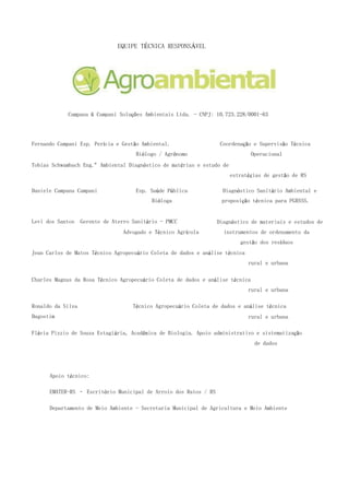EQUIPE TÉCNICA RESPONSÁVEL
Campana & Campani Soluções Ambientais Ltda. - CNPJ: 10.723.228/0001-63
Profissionais Profissão Atividade
Fernando Campani Esp. Perícia e Gestão Ambiental.
Biólogo / Agrônomo
Coordenação e Supervisão Técnica
Operacional
Tobias Schwambach Eng.º Ambiental Diagnóstico de matérias e estudo de
estratégias de gestão de RS
Daniele Campana Campani Esp. Saúde Pública
Bióloga
Diagnóstico Sanitário Ambiental e
proposição técnica para PGRSSS.
Levi dos Santos Gerente de Aterro Sanitário - PMCC
Advogado e Técnico Agrícola
Diagnóstico de materiais e estudos de
instrumentos de ordenamento da
gestão dos resíduos
Jean Carlos de Matos Técnico Agropecuário Coleta de dados e análise técnica
rural e urbana
Charles Magnus da Rosa Técnico Agropecuário Coleta de dados e análise técnica
rural e urbana
Ronaldo da Silva
Dagostim
Técnico Agropecuário Coleta de dados e análise técnica
rural e urbana
Flávia Pizzio de Souza Estagiária, Acadêmica de Biologia. Apoio administrativo e sistematização
de dados
Apoio técnico:
EMATER-RS – Escritório Municipal de Arroio dos Ratos / RS
Departamento de Meio Ambiente - Secretaria Municipal de Agricultura e Meio Ambiente
 