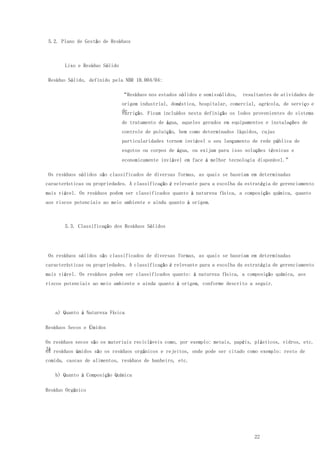 22
5.2. Plano de Gestão de Resíduos
Lixo e Resíduo Sólido
Resíduo Sólido, definido pela NBR 10.004/04:
“Resíduos nos estados sólidos e semissólidos, resultantes de atividades de
origem industrial, doméstica, hospitalar, comercial, agrícola, de serviço e
devarrição. Ficam incluídos nesta definição os lodos provenientes do sistema
de tratamento de água, aqueles gerados em equipamentos e instalações de
controle de poluição, bem como determinados líquidos, cujas
particularidades tornem inviável o seu lançamento de rede pública de
esgotos ou corpos de água, ou exijam para isso soluções técnicas e
economicamente inviável em face à melhor tecnologia disponível.”
Os resíduos sólidos são classificados de diversas formas, as quais se baseiam em determinadas
características ou propriedades. A classificação é relevante para a escolha da estratégia de gerenciamento
mais viável. Os resíduos podem ser classificados quanto à natureza física, a composição química, quanto
aos riscos potenciais ao meio ambiente e ainda quanto à origem.
5.3. Classificação dos Resíduos Sólidos
Os resíduos sólidos são classificados de diversas formas, as quais se baseiam em determinadas
características ou propriedades. A classificação é relevante para a escolha da estratégia de gerenciamento
mais viável. Os resíduos podem ser classificados quanto: à natureza física, a composição química, aos
riscos potenciais ao meio ambiente e ainda quanto à origem, conforme descrito a seguir.
a) Quanto à Natureza Física
Resíduos Secos e Úmidos
Os resíduos secos são os materiais recicláveis como, por exemplo: metais, papéis, plásticos, vidros, etc.
Jáos resíduos úmidos são os resíduos orgânicos e rejeitos, onde pode ser citado como exemplo: resto de
comida, cascas de alimentos, resíduos de banheiro, etc.
b) Quanto à Composição Química
Resíduo Orgânico
 
