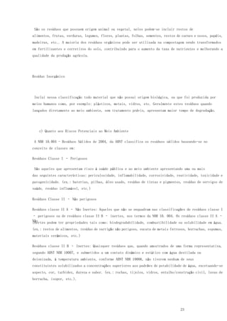 23
São os resíduos que possuem origem animal ou vegetal, neles podem-se incluir restos de
alimentos, frutas, verduras, legumes, flores, plantas, folhas, sementes, restos de carnes e ossos, papéis,
madeiras, etc.. A maioria dos resíduos orgânicos pode ser utilizada na compostagem sendo transformados
em fertilizantes e corretivos do solo, contribuindo para o aumento da taxa de nutrientes e melhorando a
qualidade da produção agrícola.
Resíduo Inorgânico
Inclui nessa classificação todo material que não possui origem biológica, ou que foi produzida por
meios humanos como, por exemplo: plásticos, metais, vidros, etc. Geralmente estes resíduos quando
lançados diretamente ao meio ambiente, sem tratamento prévio, apresentam maior tempo de degradação.
c) Quanto aos Riscos Potenciais ao Meio Ambiente
A NBR 10.004 - Resíduos Sólidos de 2004, da ABNT classifica os resíduos sólidos baseando-se no
conceito de classes em:
Resíduos Classe I – Perigosos
São aqueles que apresentam risco à saúde pública e ao meio ambiente apresentando uma ou mais
das seguintes características: periculosidade, inflamabilidade, corrosividade, reatividade, toxicidade e
patogenicidade. (ex.: baterias, pilhas, óleo usado, resíduo de tintas e pigmentos, resíduo de serviços de
saúde, resíduo inflamável, etc.)
Resíduos Classe II – Não perigosos
Resíduos classe II A – Não Inertes: Aqueles que não se enquadram nas classificações de resíduos classe I
– perigosos ou de resíduos classe II B – inertes, nos termos da NBR 10. 004. Os resíduos classe II A –
Nãoinertes podem ter propriedades tais como: biodegradabilidade, combustibilidade ou solubilidade em água.
(ex.: restos de alimentos, resíduo de varrição não perigoso, sucata de metais ferrosos, borrachas, espumas,
materiais cerâmicos, etc.)
Resíduos classe II B – Inertes: Quaisquer resíduos que, quando amostrados de uma forma representativa,
segundo ABNT NBR 10007, e submetidos a um contato dinâmico e estático com água destilada ou
deionizada, à temperatura ambiente, conforme ABNT NBR 10006, não tiverem nenhum de seus
constituintes solubilizados a concentrações superiores aos padrões de potabilidade de água, excetuando-se
aspecto, cor, turbidez, dureza e sabor. (ex.: rochas, tijolos, vidros, entulho/construção civil, luvas de
borracha, isopor, etc.).
 