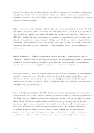 26
Especial: Os resíduos especiais são considerados em função de suas características tóxicas, radioativas e
contaminantes, devido a isso passam a merecer cuidados especiais em seu manuseio, acondicionamento,
estocagem, transporte e sua disposição final. Dentro da classe de resíduos de Fontes especiais, merecem
destaque os seguintes resíduos:
Pilhas e baterias: As pilhas e baterias contêm metais pesados, possuindo características de corrosividade,
reatividade e toxicidade, sendo classificadas como Resíduo Perigoso de Classe I. Os principais metais
contidos em pilhas e baterias são: chumbo (Pb), cádmio (Cd), mercúrio (Hg), níquel (Ni), prata (Ag), lítio
(Li),zinco (Zn), manganês (Mn) entre outros compostos. Esses metais causam impactos negativos sobre o meio
ambiente, principalmente ao homem se expostos de forma incorreta. Portanto existe a necessidade de um
gerenciamento ambiental adequado (coleta, reutilização, reciclagem, tratamento e disposição final correta),
uma vez que descartadas em locais inadequados, liberam componentes tóxicos, assim contaminando o
meio ambiente.
Lâmpadas Fluorescentes: A lâmpada fluorescente é composta por um metal pesado altamente tóxico o
“Mercúrio”. Quando intacta, ela ainda não oferece perigo, sua contaminação se dá quando ela é quebrada,
queimada ou descartada em aterros sanitários, assim, liberando vapor de mercúrio, causando grandes
prejuízos ambientais, como a poluição do solo, dos recursos hídricos e da atmosfera.
Óleos Lubrificantes: Os óleos são poluentes devido aos seus aditivos incorporados. Os piores impactos
ambientais causados por esse resíduo são os acidentes envolvendo derramamento de petróleo e seus
derivados nos recursos hídricos. O óleo pode causar intoxicação principalmente pela presença de
compostos como o tolueno, o benzeno e o xileno, que são absorvidos pelos organismos provocando câncer
e mutações, entre outros distúrbios.
Pneus: No Brasil, aproximadamente100 milhões de pneus usados estão espalhados em aterros sanitários,
terrenos baldios, rios e lagos, segundo estimativa da Associação Nacional da Indústria de Pneumáticos –
ANIP (2006). Sua principal matéria-prima é a borracha vulcanizada, mais resistente que a borracha natural,
não se degrada facilmente e, quando queimada a céu aberto, gera enormes quantidades de material
particulado e gases tóxicos, contaminando o meio ambiente com carbono, enxofre e outros poluentes.
Esses pneus abandonados não apresentam somente problema ambiental, mas também de saúde pública,
se deixados em ambiente aberto, sujeito a chuvas, os pneus acumulam água, formando ambientes
propícios para a disseminação de doenças como a dengue e a febre amarela. Devido a esses fatos, o
descarte de pneus é hoje um problema ambiental grave ainda sem uma destinação realmente eficaz.
 
