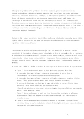 27
Embalagens de Agrotóxicos: Os agrotóxicos são insumos agrícolas, produtos químicos usados na
lavoura, na pecuária e até mesmo no ambiente doméstico como: inseticidas, fungicidas, acaricidas,
nematicidas, herbicidas, bactericidas, vermífugos. As embalagens de agrotóxicos são resíduos oriundos
dessas atividades e possuem tóxicos que representam grandes riscos para a saúde humana e de
contaminação do meio ambiente. Grande parte das embalagens possui destino final inadequado sendo
descartadas em rios, queimadas a céu aberto, abandonadas nas lavouras, enterradas sem critério algum,
inutilizando dessa forma áreas agricultáveis e contaminando lençóis freáticos, solo e ar. Além disso, a
reciclagem sem controle ou reutilização para o acondicionamento de água e alimentos também são
considerados manuseios inadequados.
Radioativo: São resíduos provenientes das atividades nucleares, relacionadas com urânio, césios, tório,
radônio, cobalto, entre outros, que devem ser manuseados de forma adequada utilizando equipamentos
específicos e técnicos qualificados.
Construção Civil/ Entulho: Os resíduos da construção civil são uma mistura de materiais inertes
provenientes de construções, reformas, reparos e demolições de obras de construção civil, os resultantes
da preparação e da escavação de terrenos, tais como: tijolos, blocos cerâmicos, concreto em geral, solos,
rochas, metais, resinas, colas, tintas, madeiras e compensados, forros, argamassa, gesso, telhas,
pavimento asfáltico, vidros, plásticos, tubulações, fiação elétrica etc., frequentemente chamados de
entulhosde obras.
De acordo com o CONAMA nº. 307/02, os resíduos da construção civil são classificados da seguinte forma:
Classe A: são os resíduos reutilizáveis ou recicláveis como agregados, tais como:
De construção, demolição, reformas e reparos de pavimentação e de outras obras de
infraestrutura, inclusive solos provenientes de terraplanagem;
De construção, demolição, reformas e reparos de edificações: componentes cerâmicos (tijolos,
blocos, telhas, placas de revestimento, entre outros), argamassa e concreto;
De processo de fabricação e/ou demolição de peças pré-moldadas em concreto (blocos, tubos,
meios-fios, entre outros) produzidas nos canteiros de obras.
Classe B: são materiais recicláveis para outras destinações, tais como: plásticos, papel/papelão,
metais, vidros, madeiras e outros.
Classe C: são os resíduos para os quais não foram desenvolvidas tecnologias ou aplicações
economicamente viáveis que permitam a sua reciclagem/recuperação, tais como os produtos
oriundos do gesso.
Classe D: são os resíduos perigosos oriundos do processo de construção, tais como: tintas,
solventes, óleos, ou aqueles contaminados oriundos de demolições, reformas e reparos de clínicas
radiológicas, instalações industriais.
 