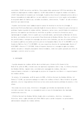30
controlados; 27,68 % em aterros sanitários. Esses mesmos dados apontam que 3,79 % dos municípios têm
unidade de compostagem de resíduos orgânicos; 11,56 % têm unidade de triagem de resíduos recicláveis;
e 0,61 % têm unidade de tratamento por incineração. A prática desse descarte inadequado provoca sérias e
danosas consequências à saúde pública e ao meio ambiente e associa-se ao triste quadro socioeconômico
de um grande número de famílias que, excluídas socialmente, sobrevivem dos “lixões” de onde retiram os
materiais que comercializam.
O quadro institucional atual também é negativo apesar de encontrar-se em fase de alteração. A
maioria das Prefeituras Municipais ainda não dispõe de recursos técnicos e financeiros para solucionar os
problemas ligados à gestão de resíduos sólidos. Ignoram-se, muitas vezes, possibilidades de estabelecer
parcerias com segmentos que deveriam ser envolvidos na gestão a na busca de alternativas para a
implementação de soluções. Este é o quadro que se pretende mudar, oportunizando ao Município de Arroio
dos Ratos, um trabalho efetivo no que prevê o Plano Gerenciado de Resíduos Sólidos. Para isto, utiliza-se
das possibilidades e vantagens da cooperação com outros entes federados, por meio do estabelecimento
de consórcios públicos nos moldes previstos pela Lei de Saneamento Básico (Lei nº 11.445/2007) e Lei de
Consórcios Públicos (Lei nº 11.107/2005) e de seus respectivos decretos de regulamentação, Decreto nº
6.017/2007) e Decreto nº 7.217/2010. Ainda é frequente observar-se a execução de ações em resíduos
sólidos sem prévio e adequado planejamento técnico-econômico, sendo esse quadro agravado pela falta de
regulação e controle social no setor.
6. LEGISLAÇÃO
A gestão adequada dos resíduos sólidos não é novidade para o Estado do Rio Grande do Sul.
Desde 27 de julho de 1993, o Estado conta com importante regulamento sobre o tema. A a Política Nacional
dos Resíduos Sólidos, impondo toda a sociedade pela segregação dos resíduos, bem como o
reaproveitamento otimizado e a implantação de projetos de triagem dos recicláveis e o reaproveitamento
dos resíduos sólidos.
No entanto, foi promulgada, em 02 de agosto de 2010, a Política Nacional dos Resíduos Sólidos, Lei
Federal nº 12.305, que apresenta mudanças no cenário dos resíduos no Brasil. Marco histórico da gestão
ambiental, esta Lei traça modernas diretrizes na luta contra um dos maiores problemas do planeta: o lixo
urbano.
Esta norma traz em seu corpo, diretrizes e obrigações que deverão sem implantadas em todo o
território nacional, bem como, as consequências para os casos de descumprimento das imposições
estabelecidas nesta Lei.
A Política Nacional dos Resíduos Sólidos dispõe sobre os princípios, objetivos, instrumentos,
diretrizes, metas e ações adotadas pelo Poder Público para a gestão integrada e ao gerenciamento
ambientalmente adequado dos resíduos sólidos.
 