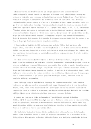 31
A Política Nacional dos Resíduos Sólidos tem como princípio norteador a responsabilidade
compartilhada entre o Poder Público, as empresas e a sociedade civil, impulsionando o retorno dos
produtos às indústrias após o consumo, a chamada logística reversa. Também obriga o Poder Público a
realizar um plano para o gerenciamento dos resíduos de acordo com a realidade local. A Lei foi
regulamentada pelo Decreto Federal nº 7.404, de 23 de dezembro de 2010. Também, determina, a nova lei,
que deverá ser implantada a disposição final ambientalmente adequada dos rejeitos, num prazo de até
quatro anos a partir da data de publicação da Lei. A própria PNRS define, no art. 3º, XV, como rejeitos
os“resíduos sólidos que, depois de esgotadas todas as possibilidades de tratamento e recuperação por
processos tecnológicos disponíveis e tecnicamente viáveis, não apresentem outra possibilidade que não a
disposição final ambientalmente adequada”. O cumprimento do prazo legal depende da reengenharia,
desde já, da coleta, do transporte, do transbordo, do tratamento e da destinação final dos resíduos e, por
fim, da disposição final ambientalmente adequada dos rejeitos.
A Constituição da República de 1988 ensina que cabe ao Poder Público Municipal zelar pela
limpeza urbana, pela coleta do resíduo e sua destinação final. A Lei da Política Nacional dos Resíduos
Sólidos traz aos entes federativos princípios e diretrizes de gestão e gerenciamento dos resíduos, bem
como importantes instrumentos para a implantação de projetos e programas nos mais diferentes cenários
dos resíduos sólidos.
Com a Política Nacional dos Resíduos Sólidos, o Município de Arroio dos Ratos, como prevê a Lei,
deverá tratar dos resíduos de uma forma mais criteriosa e responsável, entregando à sociedade civil e ao
setor de produção suas responsabilidades neste novo cenário. Cabe a todos os agentes da cadeia exercer
esforços voltados à não-geração, redução, reutilização, reciclagem, tratamento de resíduos sólidos e
disposição final ambientalmente adequadas dos rejeitos. O município de Arroio dos Ratos deverá, ainda,
implantar a coleta seletiva dos resíduos recicláveis nas residências, além dos sistemas de compostagem
para os resíduos orgânicos, o que reduz a quantidade levada para aterros, aumentando assim, os
benefícios ambientais e econômicos.
A nova legislação traduz a importância da integração dos catadores de materiais reutilizáveis e
recicláveis nas ações que envolvem a responsabilidade compartilhada pelo ciclo de vida dos produtos.
Reforça, ainda, o viés social da reciclagem com a participação efetiva dos catadores organizada em
cooperativas, força de trabalho de baixa renda, que pode ser contratada pelos Municípios sem licitação
pública, além de ser um critério de prioridade para acesso e recursos da União.
No tocante aos recursos da União, a elaboração do Plano de Gestão Integrada de Resíduos
Sólidos, até 02 de agosto de 2012, é condição para que os Municípios tenham acesso a recursos da União,
ou por ela contratadas, destinados a empreendimentos e serviços relacionados à limpeza urbana e ao
manejo de resíduos sólidos, ou para serem beneficiados por incentivos ou financiamentos de entidades
federais de créditos ou fomento para tal finalidade.
A Lei da Política Nacional de Resíduos Sólidos também institui o Sistema Nacional de Informações
Sobre a Gestão de Resíduos Sólidos – SINIR, que deverá ser implementado até 23 de dezembro de 2012.
O Ministério do Meio Ambiente, os Estados, o Distrito Federal e os Municípios, organizarão, de forma
 
