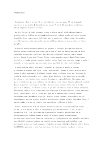 APRESENTAÇÃO
Diariamente o Brasil produz 150 mil toneladas de lixo, das quais 40% são despejadas
em aterros a céu aberto. É lamentável, mas apenas 8% dos 5.565 municípios brasileiros
adotam programas de coleta seletiva.
Nós brasileiros, de todos os pagos, credos ou classe social, ainda não percebemos a
grandiosidade do problema da destinação poluidora dos resíduos gerados pelo nosso consumo
desmedido. Nosso comportamento individual para o manejo dos resíduos ainda é devastador,
e, evidentemente, ainda vamos colher muitos problemas ambientais para as atuais e futuras
gerações.
A crise da matriz energética mundial nos golpeia, a crescente poluição dos recursos
hídricos encarece cada vez mais o custo de um copo d’água, as doenças evoluem com maior
capacidade de agressão e suficiente para mostrar a vulnerabilidade da espécie humana,
enfim... Quando iremos parar? Nossos filhos e netos pagarão a conta? Quanto? Precisamos
permitir a reflexão, abordar questões legais e tentar focar onde poderemos começar a mudar e
responder a essas questões que envolvem a nossa qualidade de vida e sobrevivência.
O grande tema em debate, atualmente, no mundo, é a questão do modelo de consumo
e a geração de resíduos numa forma, ainda, insustentável. Quando o assunto é muito sério,
requer de nós o apontamento de algumas verdades pouco cultivadas entre nós: O gerador do
resíduo é o único responsável pelo resíduo. Mesmo depois de estar depositado no caminhão
de coleta, o lixo continua tendo endereço de origem e responsabilidade. Nós pagamos para
que o referido serviço seja realizado com eficiência e com o menor impacto ambiental possível.
Quando disparamos a descarga do sanitário da nossa casa, estamos fornecendo um resíduo
para o meio ambiente, o efluente cloacal, e que deve ser tratado antes de chegar à natureza.
Há quem não acredite nisso e transfere essa conta para um destino abstrato, quando não deixa
vazar, concretamente, para o vizinho mais próximo ou empurra para o subsolo. Quando
contribuímos com a geração de plásticos, metais e vidros, devemos, parece óbvio, enviar,
separadamente, para os serviços de coleta seletiva que a cidade oferece. Isso não é favor. É
uma obrigação, e há que se traduzir como uma atitude civilizada de todos.
O Brasil tem hoje uma Política Nacional de Resíduos Sólidos instituída pela Lei Federal
12.305, de 2 de agosto de 2010, e regulamentada pelo Decreto Federal 7.404, de 23 de
dezembro de 2010. Esta legislação vem ao encontro da tendência mundial relativa ao
gerenciamento dos resíduos gerados a partir de produtos quando do pós-consumo,
introduzindo o conceito de logística reversa para o recolhimento de bens materiais que após a
sua vida útil tornam-se resíduos, em especial os que apresentam periculosidade e que
precisam de um destino final adequado. A logística reversa, cita Mário Rogério Kolberg Soares
da FEPAM-RS, apresenta-se como "um instrumento de desenvolvimento econômico e social,
 