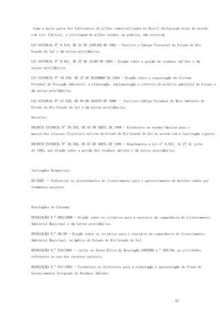 35
Como a maior parte dos fabricantes de pilhas comercializadas no Brasil declararam estar de acordo
com tais limites1, a reciclagem de pilhas usadas, na prática, não ocorrerá.
LEI ESTADUAL Nº 9.519, DE 21 DE JANEIRO DE 1992 - Institui o Código Florestal do Estado do Rio
Grande do Sul e dá outras providências.
LEI ESTADUAL Nº 9.921, DE 27 DE JULHO DE 1993 - Dispõe sobre a gestão de resíduos sólidos e dá
outras providências.
LEI ESTADUAL Nº 10.330, DE 27 DE DEZEMBRO DE 1994 - Dispõe sobre a organização do Sistema
Estadual de Proteção Ambiental, a elaboração, implementação e controle da política ambiental do Estado e
dá outras providências.
LEI ESTADUAL Nº 11.520, DE 04 DE AGOSTO DE 2000 – Instituto Código Estadual do Meio Ambiente do
Estado do Rio Grande do Sul e dá outras providências.
Decretos:
DECRETO ESTADUAL Nº 38.355, DE 01 DE ABRIL DE 1998 - Estabelece as normas básicas para o
manejo dos recursos florestais nativos do Estado do Rio Grande do Sul de acordo com a legislação vigente.
DECRETO ESTADUAL Nº 38.356, DE 01 DE ABRIL DE 1998 - Regulamenta a Lei nº 9.921, de 27 de julho
de 1993, que dispõe sobre a gestão dos resíduos sólidos e dá outras providências.
Instruções Normativas:
02/2002 – Padronizar os procedimentos de licenciamento para o aproveitamento de árvores caídas por
fenômenos naturais.
Resoluções do Consema:
RESOLUÇÃO N º 004/2000 - Dispõe sobre os critérios para o exercício da competência do Licenciamento
Ambiental Municipal e dá outras providências.
RESOLUÇÃO N.º 05/98 - Dispõe sobre os critérios para o exercício da competência do Licenciamento
Ambiental Municipal, no âmbito do Estado do Rio Grande do Sul.
RESOLUÇÃO N.º 016/2001 - inclui no Anexo Único da Resolução CONSEMA n.º 005/98, as atividades
referentes ao uso dos recursos naturais.
RESOLUÇÃO N.º 017/2001 - Estabelece as diretrizes para a elaboração e apresentação de Plano de
Gerenciamento Integrado de Resíduos Sólidos.
 