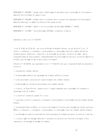 36
RESOLUÇÃO N.º 020/2002 - Dispõe sobre a habilitação de municípios para a realização do licenciamento
ambiental das atividades de impacto local.
RESOLUÇÃO N.º 102/2005 - Dispõe sobre os critérios para o exercício da competência do Licenciamento
Ambiental Municipal, no âmbito do Estado do Rio Grande do Sul.
RESOLUÇÃO N.º 110/2005 - Amplia o rol de atividades da Resolução CONSEMA n.º 102/05.
RESOLUÇÃO N.º 111/2005 - Altera Resolução 102/2005 e estabelece critérios.
Comentários sobre a Lei nº 9.921/93
A Lei Nº 9.921 de 27.07.93 - que trata da Gestão de Resíduos Sólidos, em seu Artigo 8º cita: "A
coleta, o transporte, o tratamento, o processamento e a destinação final dos resíduos sólidos de
estabelecimentos industriais, comerciais e de prestação de serviços, inclusive de saúde, são de
responsabilidade da fonte geradora; independentemente da contratação de terceiros, de direito público ou
privado, para execução de uma ou mais dessas atividades".
O Decreto nº 38.356/98, que regulamenta a Lei n º 9.921/93 trata que a responsabilidade dos municípios
refere-se:
· à gestão dos resíduos sólidos;
· à implantação gradativa da segregação dos resíduos sólidos na origem;
· a dar prioridade a processos de reaproveitamento dos resíduos sólidos;
· à implantação do sistema de gerenciamento dos resíduos sólidos;
· a prever, no Plano Diretor, quando existir, espaços adequados para instalações de tratamento e
disposição final de resíduos;
· a constituir consórcios quando for o caso;
· a proceder a coleta, o transporte, o tratamento, o processamento e a destinação final dos resíduos sólidos
urbanos;
· à responsabilidade solidária, no caso de contratação de terceiros para execução das tarefas previstas
nacoleta, o transporte, o tratamento, o processamento e a destinação final dos resíduos sólidos urbanos;
· à elaboração de cadastro atualizado das fontes geradoras de resíduos perigosos, no prazo de 1 (um) ano;
· a incluir ações de educação ambiental e sanitária nos projetos que envolvem reciclagem, coleta
segregativa, minimização de geração de resíduos;
 