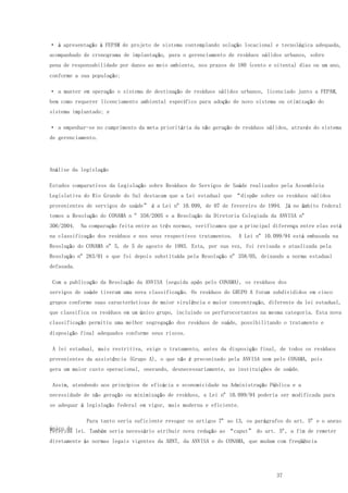 37
· à apresentação à FEPAM de projeto de sistema contemplando solução locacional e tecnológica adequada,
acompanhado de cronograma de implantação, para o gerenciamento de resíduos sólidos urbanos, sobre
pena de responsabilidade por danos ao meio ambiente, nos prazos de 180 (cento e oitenta) dias ou um ano,
conforme a sua população;
· a manter em operação o sistema de destinação de resíduos sólidos urbanos, licenciado junto a FEPAM,
bem como requerer licenciamento ambiental específico para adoção de novo sistema ou otimização do
sistema implantado; e
· a empenhar-se no cumprimento da meta prioritária da não geração de resíduos sólidos, através do sistema
de gerenciamento.
Análise da legislação
Estudos comparativos da Legislação sobre Resíduos de Serviços de Saúde realizados pela Assembleia
Legislativa do Rio Grande do Sul destacam que a Lei estadual que “dispõe sobre os resíduos sólidos
provenientes de serviços de saúde” é a Lei nº 10.099, de 07 de fevereiro de 1994. Já no âmbito federal
temos a Resolução do CONAMA n º 358/2005 e a Resolução da Diretoria Colegiada da ANVISA nº
306/2004. Na comparação feita entre as três normas, verificamos que a principal diferença entre elas está
na classificação dos resíduos e nos seus respectivos tratamentos. A Lei nº 10.099/94 está embasada na
Resolução do CONAMA nº 5, de 5 de agosto de 1993. Esta, por sua vez, foi revisada e atualizada pela
Resolução nº 283/01 e que foi depois substituída pela Resolução nº 358/05, deixando a norma estadual
defasada.
Com a publicação da Resolução da ANVISA (seguida após pelo CONAMA), os resíduos dos
serviços de saúde tiveram uma nova classificação. Os resíduos do GRUPO A foram subdivididos em cinco
grupos conforme suas características de maior virulência e maior concentração, diferente da lei estadual,
que classifica os resíduos em um único grupo, incluindo os perfurocortantes na mesma categoria. Esta nova
classificação permitiu uma melhor segregação dos resíduos de saúde, possibilitando o tratamento e
disposição final adequados conforme seus riscos.
A lei estadual, mais restritiva, exige o tratamento, antes da disposição final, de todos os resíduos
provenientes da assistência (Grupo A), o que não é preconizado pela ANVISA nem pelo CONAMA, pois
gera um maior custo operacional, onerando, desnecessariamente, as instituições de saúde.
Assim, atendendo aos princípios de eficácia e economicidade na Administração Pública e a
necessidade de não geração ou minimização de resíduos, a Lei nº 10.099/94 poderia ser modificada para
se adequar à legislação federal em vigor, mais moderna e eficiente.
Para tanto seria suficiente revogar os artigos 7º ao 13, os parágrafos do art. 5º e o anexo
único dareferida lei. Também seria necessário atribuir nova redação ao “caput” do art. 5º, a fim de remeter
diretamente às normas legais vigentes da ABNT, da ANVISA e do CONAMA, que mudam com freqüência
 
