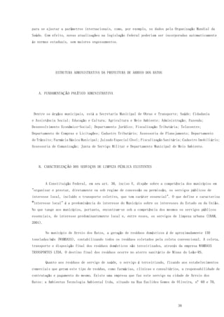 38
para se ajustar a parâmetros internacionais, como, por exemplo, os dados pela Organização Mundial da
Saúde. Com efeito, novas atualizações na legislação federal poderiam ser incorporadas automaticamente
às normas estaduais, sem maiores engessamentos.
ESTRUTURA ADMINISTRATIVA DA PREFEITURA DE ARROIO DOS RATOS
A. FUNDAMENTAÇÃO POLÍTICO ADMINISTRATIVA
Dentre os órgãos municipais, está a Secretaria Municipal de Obras e Transporte; Saúde; Cidadania
e Assistência Social; Educação e Cultura; Agricultura e Meio Ambiente; Administração; Fazenda;
Desenvolvimento Econômico-Social; Departamento Jurídico; Fiscalização Tributária; Telecentro;
Departamento de Compras e Licitações; Cadastro Tributário; Assessoria de Planejamento; Departamento
de Trânsito; Farmácia Básica Municipal; Juizado Especial Cível; Fiscalização Sanitária; Cadastro Imobiliário;
Assessoria de Comunicação; Junta de Serviço Militar e Departamento Municipal de Meio Ambiente.
B. CARACTERIZAÇÃO DOS SERVIÇOS DE LIMPEZA PÚBLICA EXISTENTES
A Constituição Federal, em seu art. 30, inciso V, dispõe sobre a competência dos municípios em
"organizar e prestar, diretamente ou sob regime de concessão ou permissão, os serviços públicos de
interesse local, incluído o transporte coletivo, que tem caráter essencial". O que define e caracteriza
o"interesse local" é a predominância do interesse do Município sobre os interesses do Estado ou da União.
No que tange aos municípios, portanto, encontram-se sob a competência dos mesmos os serviços públicos
essenciais, de interesse predominantemente local e, entre esses, os serviços de limpeza urbana (IBAM,
2001).
No município de Arroio dos Ratos, a geração de resíduos domésticos é de aproximadamente 150
toneladas/mês (WAMBASS), contabilizando todos os resíduos coletados pela coleta convencional. A coleta,
transporte e disposição final dos resíduos domésticos são terceirizados, através da empresa WAMBASS
TRANSPORTES LTDA. O destino final dos resíduos ocorre no aterro sanitário de Minas do Leão-RS.
Quanto aos resíduos de serviço de saúde, o serviço é terceirizado, ficando aos estabelecimentos
comerciais que geram este tipo de resíduo, como farmácias, clinicas e consultórios, a responsabilidade de
contratação e pagamento do mesmo. Existe uma empresa que faz este serviço na cidade de Arroio dos
Ratos: a Ambientus Tecnologia Ambiental Ltda, situado na Rua Euclides Gomes de Oliveira, nº 60 e 70,
 