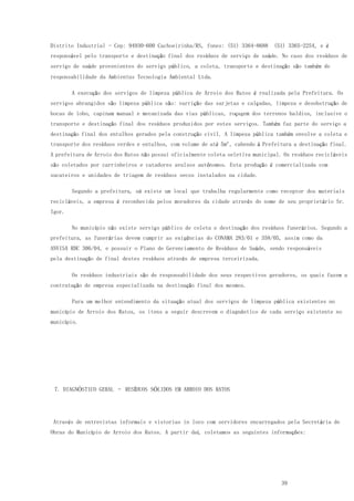39
Distrito Industrial - Cep: 94930-600 Cachoeirinha/RS, fones: (51) 3364-8688 (51) 3365-2254, e é
responsável pelo transporte e destinação final dos resíduos de serviço de saúde. No caso dos resíduos de
serviço de saúde provenientes do serviço público, a coleta, transporte e destinação são também de
responsabilidade da Ambientus Tecnologia Ambiental Ltda.
A execução dos serviços de limpeza pública de Arroio dos Ratos é realizada pela Prefeitura. Os
serviços abrangidos são limpeza pública são: varrição das sarjetas e calçadas, limpeza e desobstrução de
bocas de lobo, capinam manual e mecanizada das vias públicas, roçagem dos terrenos baldios, inclusive o
transporte e destinação final dos resíduos produzidos por estes serviços. Também faz parte do serviço a
destinação final dos entulhos gerados pela construção civil. A limpeza pública também envolve a coleta e
transporte dos resíduos verdes e entulhos, com volume de até 5m³, cabendo à Prefeitura a destinação final.
A prefeitura de Arroio dos Ratos não possui oficialmente coleta seletiva municipal. Os resíduos recicláveis
são coletados por carrinheiros e catadores avulsos autônomos. Esta produção é comercializada com
sucateiros e unidades de triagem de resíduos secos instalados na cidade.
Segundo a prefeitura, só existe um local que trabalha regularmente como receptor dos materiais
recicláveis, a empresa é reconhecida pelos moradores da cidade através do nome de seu proprietário Sr.
Igor.
No município não existe serviço público de coleta e destinação dos resíduos funerários. Segundo a
prefeitura, as funerárias devem cumprir as exigências do CONAMA 283/01 e 358/05, assim como da
ANVISA RDC 306/04, e possuir o Plano de Gerenciamento de Resíduos de Saúde, sendo responsáveis
pela destinação de final destes resíduos através de empresa terceirizada.
Os resíduos industriais são de responsabilidade dos seus respectivos geradores, os quais fazem a
contratação de empresa especializada na destinação final dos mesmos.
Para um melhor entendimento da situação atual dos serviços de limpeza pública existentes no
município de Arroio dos Ratos, os itens a seguir descrevem o diagnóstico de cada serviço existente no
município.
7. DIAGNÓSTICO GERAL – RESÍDUOS SÓLIDOS EM ARROIO DOS RATOS
Através de entrevistas informais e vistorias in loco com servidores encarregados pela Secretária de
Obras do Município de Arroio dos Ratos. A partir daí, coletamos as seguintes informações:
 
