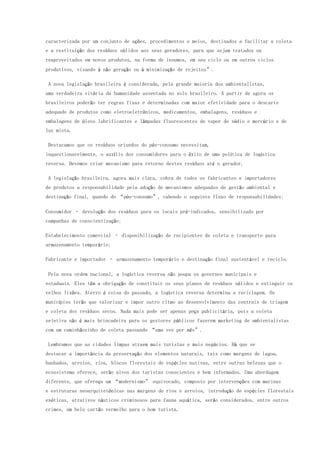 caracterizada por um conjunto de ações, procedimentos e meios, destinados a facilitar a coleta
e a restituição dos resíduos sólidos aos seus geradores, para que sejam tratados ou
reaproveitados em novos produtos, na forma de insumos, em seu ciclo ou em outros ciclos
produtivos, visando à não geração ou à minimização de rejeitos”.
A nova legislação brasileira é considerada, pela grande maioria dos ambientalistas,
uma verdadeira vitória da humanidade assentada no solo brasileiro. A partir de agora os
brasileiros poderão ter regras fixas e determinadas com maior efetividade para o descarte
adequado de produtos como eletroeletrônicos, medicamentos, embalagens, resíduos e
embalagens de óleos lubrificantes e lâmpadas fluorescentes de vapor de sódio e mercúrio e de
luz mista.
Destacamos que os resíduos oriundos do pós-consumo necessitam,
inquestionavelmente, o auxílio dos consumidores para o êxito de uma política de logística
reversa. Devemos criar mecanismo para retorno destes resíduos até o gerador.
A legislação brasileira, agora mais clara, cobra de todos os fabricantes e importadores
de produtos a responsabilidade pela adoção de mecanismos adequados de gestão ambiental e
destinação final, quando do “pós-consumo”, cabendo o seguinte fluxo de responsabilidades:
Consumidor – devolução dos resíduos para os locais pré-indicados, sensibilizado por
campanhas de conscientização;
Estabelecimento comercial – disponibilização de recipientes de coleta e transporte para
armazenamento temporário;
Fabricante e importador – armazenamento temporário e destinação final sustentável e reciclo.
Pela nova ordem nacional, a logística reversa não poupa os governos municipais e
estaduais. Eles têm a obrigação de constituir os seus planos de resíduos sólidos e extinguir os
velhos lixões. Aterro é coisa do passado, a logística reversa determina a reciclagem. Os
municípios terão que valorizar e impor outro ritmo ao desenvolvimento das centrais de triagem
e coleta dos resíduos secos. Nada mais pode ser apenas peça publicitária, pois a coleta
seletiva não é mais brincadeira para os gestores públicos fazerem marketing de ambientalistas
com um caminhãozinho de coleta passando “uma vez por mês”.
Lembramos que as cidades limpas atraem mais turistas e mais negócios. Há que se
destacar a importância da preservação dos elementos naturais, tais como margens de lagoa,
banhados, arroios, rios, blocos florestais de espécies nativas, entre outras belezas que o
ecossistema oferece, serão alvos dos turistas conscientes e bem informados. Uma abordagem
diferente, que ofereça um “modernismo” equivocado, composto por intervenções com marinas
e estruturas neoarquitetônicas nas margens de rios e arroios, introdução de espécies florestais
exóticas, atrativos náuticos criminosos para fauna aquática, serão considerados, entre outros
crimes, um belo cartão vermelho para o bom turista.
 