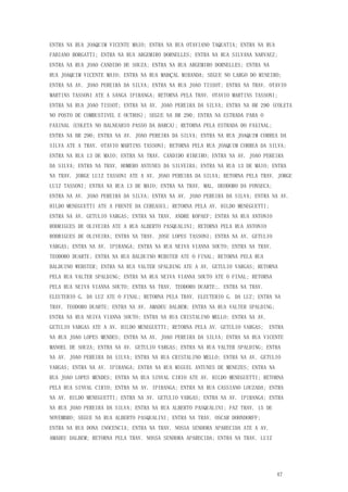 47
ENTRA NA RUA JOAQUIM VICENTE MAIO; ENTRA NA RUA OTAVIANO TAQUATIA; ENTRA NA RUA
FABIANO BORGATTI; ENTRA NA RUA ARGEMIRO DORNELLES; ENTRA NA RUA SILVANA NARVAEZ;
ENTRA NA RUA JOAO CANDIDO DE SOUZA; ENTRA NA RUA ARGEMIRO DORNELLES; ENTRA NA
RUA JOAQUIM VICENTE MAIO; ENTRA NA RUA MARÇAL MIRANDA; SEGUE NO LARGO DO MINEIRO;
ENTRA NA AV. JOAO PEREIRA DA SILVA; ENTRA NA RUA JOAO TISSOT; ENTRA NA TRAV. OTAVIO
MARTINS TASSONI ATE A SANGA IPIRANGA; RETORNA PELA TRAV. OTAVIO MARTINS TASSONI;
ENTRA NA RUA JOAO TISSOT; ENTRA NA AV. JOAO PEREIRA DA SILVA; ENTRA NA BR 290 (COLETA
NO POSTO DE COMBUSTIVEL E OUTROS); SEGUE NA BR 290; ENTRA NA ESTRADA PARA O
FAXINAL (COLETA NO BALNEARIO PASSO DA BARCA); RETORNA PELA ESTRADA DO FAXINAL;
ENTRA NA BR 290; ENTRA NA AV. JOAO PEREIRA DA SILVA; ENTRA NA RUA JOAQUIM CORREA DA
SILVA ATE A TRAV. OTAVIO MARTINS TASSONI; RETORNA PELA RUA JOAQUIM CORREA DA SILVA;
ENTRA NA RUA 13 DE MAIO; ENTRA NA TRAV. CANDIDO RIBEIRO; ENTRA NA AV. JOAO PEREIRA
DA SILVA; ENTRA NA TRAV. HOMERO ANTUNES DA SILVEIRA; ENTRA NA RUA 13 DE MAIO; ENTRA
NA TRAV. JORGE LUIZ TASSONI ATE A AV. JOAO PEREIRA DA SILVA; RETORNA PELA TRAV. JORGE
LUIZ TASSONI; ENTRA NA RUA 13 DE MAIO; ENTRA NA TRAV. MAL. DEODORO DA FONSECA;
ENTRA NA AV. JOAO PEREIRA DA SILVA; ENTRA NA AV. JOAO PEREIRA DA SILVA; ENTRA NA AV.
HILDO MENEGUETTI ATE A FRENTE DA CEREASUL; RETORNA PELA AV. HILDO MENEGUETTI;
ENTRA NA AV. GETULIO VARGAS; ENTRA NA TRAV. ANDRE KOPAEF; ENTRA NA RUA ANTONIO
RODRIGUES DE OLIVEIRA ATE A RUA ALBERTO PASQUALINI; RETORNA PELA RUA ANTONIO
RODRIGUES DE OLIVEIRA; ENTRA NA TRAV. JOSE LOPES TASSONI; ENTRA NA AV. GETULIO
VARGAS; ENTRA NA AV. IPIRANGA; ENTRA NA RUA NEIVA VIANNA SOUTO; ENTRA NA TRAV.
TEODORO DUARTE; ENTRA NA RUA BALDUINO WEBSTER ATE O FINAL; RETORNA PELA RUA
BALDUINO WEBSTER; ENTRA NA RUA VALTER SPALDING ATE A AV. GETULIO VARGAS; RETORNA
PELA RUA VALTER SPALDING; ENTRA NA RUA NEIVA VIANNA SOUTO ATE O FINAL; RETORNA
PELA RUA NEIVA VIANNA SOUTO; ENTRA NA TRAV. TEODORO DUARTE;. ENTRA NA TRAV.
ELEUTERIO G. DA LUZ ATE O FINAL; RETORNA PELA TRAV. ELEUTERIO G. DA LUZ; ENTRA NA
TRAV. TEODORO DUARTE; ENTRA NA AV. AMADEU DALBEM; ENTRA NA RUA VALTER SPALDING;
ENTRA NA RUA NEIVA VIANNA SOUTO; ENTRA NA RUA CRISTALINO MELLO; ENTRA NA AV.
GETULIO VARGAS ATE A AV. HILDO MENEGUETTI; RETORNA PELA AV. GETULIO VARGAS; ENTRA
NA RUA JOAO LOPES MENDES; ENTRA NA AV. JOAO PEREIRA DA SILVA; ENTRA NA RUA VICENTE
MANOEL DE SOUZA; ENTRA NA AV. GETULIO VARGAS; ENTRA NA RUA VALTER SPALDING; ENTRA
NA AV. JOAO PEREIRA DA SILVA; ENTRA NA RUA CRISTALINO MELLO; ENTRA NA AV. GETULIO
VARGAS; ENTRA NA AV. IPIRANGA; ENTRA NA RUA MIGUEL ANTUNES DE MENEZES; ENTRA NA
RUA JOAO LOPES MENDES; ENTRA NA RUA SINVAL CIRIO ATE AV. HILDO MENEGUETTI; RETORNA
PELA RUA SINVAL CIRIO; ENTRA NA AV. IPIRANGA; ENTRA NA RUA CASSIANO LOUZADA; ENTRA
NA AV. HILDO MENEGUETTI; ENTRA NA AV. GETULIO VARGAS; ENTRA NA AV. IPIRANGA; ENTRA
NA RUA JOAO PEREIRA DA SILVA; ENTRA NA RUA ALBERTO PASQUALINI; FAZ TRAV. 15 DE
NOVEMBRO; SEGUE NA RUA ALBERTO PASQUALINI; ENTRA NA TRAV. OSCAR DOHNDORFF;
ENTRA NA RUA DONA INOCENCIA; ENTRA NA TRAV. NOSSA SENHORA APARECIDA ATE A AV.
AMADEU DALBEM; RETORNA PELA TRAV. NOSSA SENHORA APARECIDA; ENTRA NA TRAV. LUIZ
 