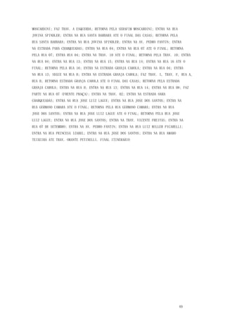 49
MOSCARDINI; FAZ TRAV. A ESQUERDA; RETORNA PELA SERAFIM MOSCARDINI; ENTRA NA RUA
JOVINA SPINDLER; ENTRA NA RUA SANTA BARBARA ATE O FINAL DAS CASAS; RETORNA PELA
RUA SANTA BARBARA; ENTRA NA RUA JOVINA SPINDLER; ENTRA NA AV. PEDRO FANTIN; ENTRA
NA ESTRADA PARA CHARQUEADAS; ENTRA NA RUA 04; ENTRA NA RUA 07 ATE O FINAL; RETORNA
PELA RUA 07; ENTRA RUA 04; ENTRA NA TRAV. 10 ATE O FINAL; RETORNA PELA TRAV. 10; ENTRA
NA RUA 04; ENTRA NA RUA 13; ENTRA NA RUA 15; ENTRA NA RUA 14; ENTRA NA RUA 16 ATE O
FINAL; RETORNA PELA RUA 16; ENTRA NA ESTRADA GRANJA CAROLA; ENTRA NA RUA 04; ENTRA
NA RUA 13; SEGUE NA RUA H; ENTRA NA ESTRADA GRANJA CAROLA; FAZ TRAV. I, TRAV. F, RUA A,
RUA B; RETORNA ESTRADA GRANJA CAROLA ATE O FINAL DAS CASAS; RETORNA PELA ESTRADA
GRANJA CAROLA; ENTRA NA RUA H; ENTRA NA RUA 13; ENTRA NA RUA 14; ENTRA NA RUA 08; FAZ
PARTE NA RUA 07 (FRENTE PRAÇA); ENTRA NA TRAV. 02; ENTRA NA ESTRADA OARA
CHARQUEADAS; ENTRA NA RUA JOSE LUIZ LAGUE; ENTRA NA RUA JOSE DOS SANTOS; ENTRA NA
RUA GERMANO CAMARA ATE O FINAL; RETORNA PELA RUA GERMANO CAMARA; ENTRA NA RUA
JOSE DOS SANTOS; ENTRA NA RUA JOSE LUIZ LAGUE ATE O FINAL; RETORNA PELA RUA JOSE
LUIZ LAGUE; ENTRA NA RUA JOSE DOS SANTOS; ENTRA NA TRAV. VICENTE FREITAS; ENTRA NA
RUA 07 DE SETEMBRO; ENTRA NA AV. PEDRO FANTIN; ENTRA NA RUA LUIZ MILLER PICARELLI;
ENTRA NA RUA PRINCESA IZABEL; ENTRA NA RUA JOSE DOS SANTOS; ENTRA NA RUA AMARO
TEIXEIRA ATE TRAV. ORANTE PETINELLI. FINAL ITINERARIO
 