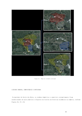 50
Figura 14 – Mapa do itinerário realizado
LIXEIRAS URBANAS, COMUNITÁRIAS E CONTAINERS
No município de Arroio dos Ratos, os resíduos domésticos e comerciais costumeiramente ficam
acondicionados em sacos plásticos e dispostos em lixeiras em frente às residências ou comércio, conforme
Figuras 16, 17 e 18.
 