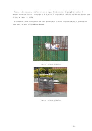 51
Durante visita em campo, verificou-se que em alguns locais ocorre à disposição de resíduos de
maneira incorreta, devido à inexistência de lixeiras ou simplesmente fora das lixeiras existentes, como
ilustra a Figura LI3 e LI4.
No centro da cidade e nas praças centrais, encontram-se lixeiras dispostas em pontos estratégicos,
onde ocorre a maior circulação de pessoas.
Figura 15 – Lixeiras residenciais
Figura 16 – Lixeiras residenciais
 