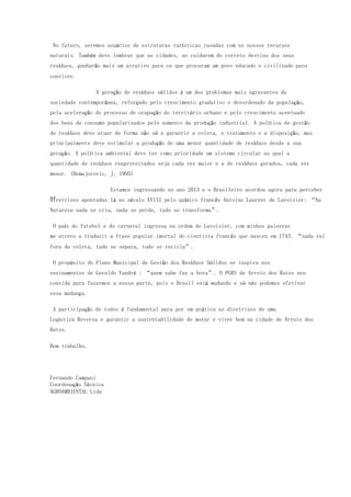 No futuro, seremos usuários de estruturas turísticas casadas com os nossos recursos
naturais. Também devo lembrar que as cidades, ao cuidarem do correto destino dos seus
resíduos, ganharão mais um atrativo para os que procuram um povo educado e civilizado para
conviver.
A geração de resíduos sólidos é um dos problemas mais agravantes da
sociedade contemporânea, reforçado pelo crescimento gradativo e desordenado da população,
pela aceleração do processo de ocupação do território urbano e pelo crescimento acentuado
dos bens de consumo popularizados pelo aumento da produção industrial. A política de gestão
de resíduos deve atuar de forma não só a garantir a coleta, o tratamento e a disposição, mas
principalmente deve estimular a produção de uma menor quantidade de resíduos desde a sua
geração. A política ambiental deve ter como prioridade um sistema circular no qual a
quantidade de resíduos reaproveitados seja cada vez maior e a de resíduos gerados, cada vez
menor. (Demajorovic, J; 1995)
Estamos ingressando no ano 2013 e o Brasileiro acordou agora para perceber
asdiretrizes apontadas lá no século XVIII pelo químico francês Antoine Laurent de Lavoisier: “Na
Natureza nada se cria, nada se perde, tudo se transforma”.
O país do futebol e do carnaval ingressa na ordem de Lavoisier, com minhas palavras
me atrevo a traduzir a frase popular imortal do cientista francês que nasceu em 1743: “nada vai
fora da coleta, tudo se separa, tudo se recicla”.
O propósito do Plano Municipal de Gestão dos Resíduos Sólidos se inspira nos
ensinamentos de Geraldo Vandré : “quem sabe faz a hora”. O PGRS de Arroio dos Ratos nos
convida para fazermos a nossa parte, pois o Brasil está mudando e só nós podemos efetivar
essa mudança.
A participação de todos é fundamental para por em prática as diretrizes de uma
Logística Reversa e garantir a sustentabilidade de morar e viver bem na cidade de Arroio dos
Ratos.
Bom trabalho.
Fernando Campani
Coordenação Técnica
AGROAMBIENTAL Ltda
 