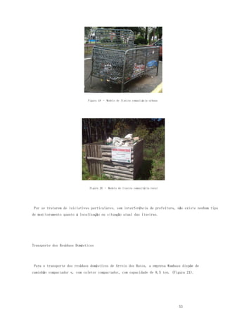 53
Figura 19 – Modelo de lixeira comunitária urbana
Figura 20 – Modelo de lixeira comunitária rural
Por se tratarem de iniciativas particulares, sem interferência da prefeitura, não existe nenhum tipo
de monitoramento quanto à localização ou situação atual das lixeiras.
Transporte dos Resíduos Domésticos
Para o transporte dos resíduos domésticos de Arroio dos Ratos, a empresa Wambass dispõe de
caminhão compactador e, com coletor compactador, com capacidade de 8,5 ton. (Figura 21).
 