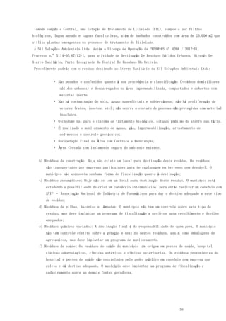 56
Também compõe a Central, uma Estação de Tratamento de Lixiviado (ETL), composta por filtros
biológicos, lagoa aerada e lagoas facultativas, além de banhados construídos com área de 20.000 m2 que
utiliza plantas emergentes no processo de tratamento do lixiviado.
A Sil Soluções Ambientais Ltda detém a Licença de Operação da FEPAM-RS nº 4268 / 2012-DL,
Processo n.º 5114-05.67/12-1, para atividade de Destinação De Resíduos Sólidos Urbanos, Através De
Aterro Sanitário, Parte Integrante Da Central De Resíduos Do Recreio.
Procedimento padrão com o resíduo destinado ao Aterro Sanitário da Sil Soluções Ambientais Ltda:
São pesados e conferidos quanto à sua procedência e classificação (resíduos domiciliares
sólidos urbanos) e descarregados na área impermeabilizada, compactados e cobertos com
material inerte.
Não há contaminação do solo, águas superficiais e subterrâneas; não há proliferação de
vetores (ratos, insetos, etc); não ocorre o contato de pessoas não protegidas com material
insalubre.
O chorume vai para o sistema de tratamento biológico, situado próximo do aterro sanitário.
É realizado o monitoramento de águas, gás, impermeabilização, arrastamento de
sedimentos e controle geotécnico;
Recuperação Final da Área com Controle e Manutenção;
Área Cercada com isolamento seguro do ambiente externo;
b) Resíduos da construção: Hoje não existe um local para destinação deste resíduo. Os resíduos
são transportados por empresas particulares para terraplanagem em terrenos com desnível. O
município não apresenta nenhuma forma de fiscalização quanto à destinação;
c) Resíduos pneumáticos: Hoje não se tem um local para destinação deste resíduo. O município está
estudando a possibilidade de criar um consórcio intermunicipal para então realizar um convênio com
ANIP – Associação Nacional de Indústria de Pneumáticos para dar o destino adequado a este tipo
de resíduo;
d) Resíduos de pilhas, baterias e lâmpadas: O município não tem um controle sobre este tipo de
resíduo, mas deve implantar um programa de fiscalização a projetos para recolhimento e destino
adequados;
e) Resíduos químicos variados: A destinação final é de responsabilidade de quem gera. O município
não tem controle efetivo sobre a geração e destino destes resíduos, assim como embalagens de
agrotóxicos, mas deve implantar um programa de monitoramento.
f) Resíduos de saúde: Os resíduos de saúde do município têm origem em postos de saúde, hospital,
clínicas odontológicas, clínicas estéticas e clínicas veterinárias. Os resíduos provenientes do
hospital e postos de saúde são controlados pelo poder público em convênio com empresa que
coleta e dá destino adequado. O município deve implantar um programa de fiscalização e
cadastramento sobre as demais fontes geradoras.
 