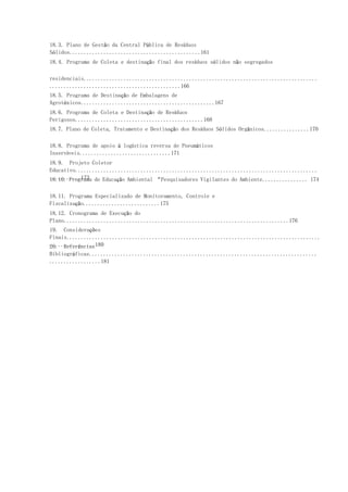 18.3. Plano de Gestão da Central Pública de Resíduos
Sólidos..............................................161
18.4. Programa de Coleta e destinação final dos resíduos sólidos não segregados
residenciais..................................................................................
..............................................166
18.5. Programa de Destinação de Embalagens de
Agrotóxicos...............................................167
18.6. Programa de Coleta e Destinação de Resíduos
Perigosos.............................................168
18.7. Plano de Coleta, Tratamento e Destinação dos Resíduos Sólidos Orgânicos................170
18.8. Programa de apoio à logística reversa de Pneumáticos
Inservíveis................................171
18.9. Projeto Coletor
Educativo.....................................................................................
...........17318.10. Programa de Educação Ambiental “Pesquisadores Vigilantes do Ambiente................ 174
18.11. Programa Especializado de Monitoramento, Controle e
Fiscalização...........................175
18.12. Cronograma de Execução do
Plano...............................................................................176
19. Considerações
Finais.........................................................................................
................18020. Referências
Bibliográficas................................................................................
..................181
 