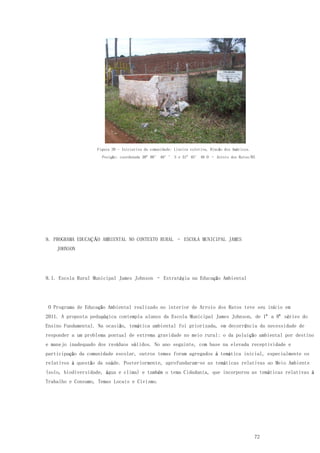 72
Figura 39 - Iniciativa da comunidade: Lixeira coletiva, Rincão dos Américos.
Posição: coordenada 30º 08’ 40’’ S e 51º 45’ 46 O – Arroio dos Ratos/RS
9. PROGRAMA EDUCAÇÃO AMBIENTAL NO CONTEXTO RURAL – ESCOLA MUNICIPAL JAMES
JOHNSON
9.1. Escola Rural Municipal James Johnson – Estratégia na Educação Ambiental
O Programa de Educação Ambiental realizado no interior de Arroio dos Ratos teve seu início em
2011. A proposta pedagógica contempla alunos da Escola Municipal James Johnson, de 1ª a 8ª séries do
Ensino Fundamental. Na ocasião, temática ambiental foi priorizada, em decorrência da necessidade de
responder a um problema pontual de extrema gravidade no meio rural: o da poluição ambiental por destino
e manejo inadequado dos resíduos sólidos. No ano seguinte, com base na elevada receptividade e
participação da comunidade escolar, outros temas foram agregados à temática inicial, especialmente os
relativos à questão da saúde. Posteriormente, aprofundaram-se as temáticas relativas ao Meio Ambiente
(solo, biodiversidade, água e clima) e também o tema Cidadania, que incorporou as temáticas relativas à
Trabalho e Consumo, Temas Locais e Civismo.
 