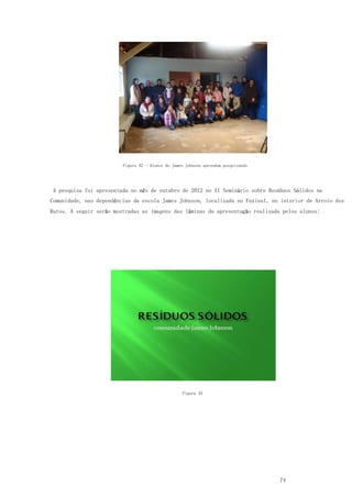 74
Figura 42 - Alunos do James Johnson aprendem pesquisando
A pesquisa foi apresentada no mês de outubro de 2012 no II Seminário sobre Resíduos Sólidos na
Comunidade, nas dependências da escola James Johnson, localizada no Faxinal, no interior de Arroio dos
Ratos. A seguir serão mostradas as imagens das lâminas da apresentação realizada pelos alunos:
Figura 43
 