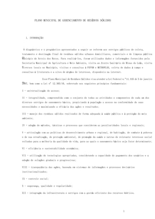 1
PLANO MUNICIPAL DE GERENCIAMENTO DE RESÍDUOS SÓLIDOS
1. INTRODUÇÃO
O diagnóstico e o prognóstico apresentados a seguir se referem aos serviços públicos de coleta,
tratamento e destinação final de resíduos sólidos urbanos domiciliares, comerciais e de limpeza pública
doMunicípio de Arroio dos Ratos. Para realizá-los, foram utilizados dados e informações fornecidos pela
Secretaria Municipal de Agricultura e Meio Ambiente, visita ao Aterro Sanitário de Minas do Leão, visita
adiversos locais no Município, visitas e consultas à FEPAM e METROPLAN, coleta de dados à campo e
consultas à literatura e a sites de órgãos de interesse, disponíveis na internet.
Esse Plano Municipal de Resíduos Sólidos visa atender a Lei Federal n.º11.445 de 5 de janeiro
de2007, bem como a Lei nº 12.305/10, sobretudo nos seguintes princípios fundamentais:
I - universalização do acesso;
II - integralidade, compreendida como o conjunto de todas as atividades e componentes de cada um dos
diversos serviços de saneamento básico, propiciando à população o acesso na conformidade de suas
necessidades e maximizando a eficácia das ações e resultados;
III - manejo dos resíduos sólidos realizados de forma adequada à saúde pública e à proteção do meio
ambiente;
IV - adoção de métodos, técnicas e processos que considerem as peculiaridades locais e regionais;
V - articulação com as políticas de desenvolvimento urbano e regional, de habitação, de combate à pobreza
e de sua erradicação, de proteção ambiental, de promoção da saúde e outras de relevante interesse social
voltadas para a melhoria da qualidade de vida, para as quais o saneamento básico seja fator determinante;
VI - eficiência e sustentabilidade econômica;
VII - utilização de tecnologias apropriadas, considerando a capacidade de pagamento dos usuários e a
adoção de soluções graduais e progressivas;
VIII - transparência das ações, baseada em sistemas de informações e processos decisórios
institucionalizados;
IX - controle social;
X - segurança, qualidade e regularidade;
XII - integração da infraestrutura e serviços com a gestão eficiente dos recursos hídricos.
 