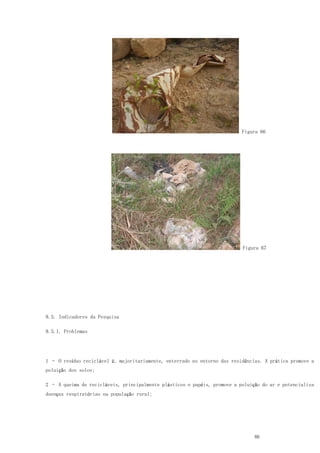 86
Figura 66
Figura 67
9.3. Indicadores da Pesquisa
9.3.1. Problemas
1 – O resíduo reciclável é, majoritariamente, enterrado no entorno das residências. A prática promove a
poluição dos solos;
2 – A queima de recicláveis, principalmente plásticos e papéis, promove a poluição do ar e potencializa
doenças respiratórias na população rural;
 