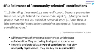 #F1: Relevance of “community-oriented” contributions
“[...] attending these meetups was really good. Because you realise
there are people behind the source code, right? [...] And you meet
people that can tell you a kind of personal story. [...] And then, it
[the community] stops being something anonymous, it becomes
something yours.”
I1, Drupal developer and devop, M, 1 year
●
Different types of emotional experiences which foster
collaboration. Vary according to degree of experience
●
Not only understood as a type of contribution; not only
unequally represented; they are key for sustainability
@drozas
davidrozas.cc
 