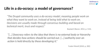 Life in a do-ocracy: a model of governance?
“[...] Doocracy refers to the idea that there is no external body or hierarchy
that decides how actions should be carried out. [...] authority over an
action is held directly by those developing it.”
Fuster-Morell (2010, p. 282)
“The Drupal community uses a do-ocracy model, meaning people work on
what they want to work on, instead of being told what to work on.
Decisions are usually made through consensus building and based on
technical merit, trust and respect.”
Buytaert (Bacon, 2012, p. 514),
@drozas
davidrozas.cc
 