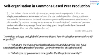 Self-organisation in Commons-Based Peer Production
[…] the salient characteristic of commons, as opposed to property, is that no
single person has exclusive control over the use and disposition of any particular
resource in the commons. Instead, resources governed by commons may be used or
disposed of by anyone among some (more or less well-defined) number of persons,
under rules that may range from ‘anything goes’ to quite crisply articulated
formal rules that are effectively enforced.
Benkler (2006, p. 61),
“How does a large and global Commons-Based Peer Production community self-
organise?”
> “What are the main organisational aspects and dynamics that have
characterised the growth of a global CBPP community of such a scale?”
> “What type of governance emerged in the Drupal community?”
@drozas
davidrozas.cc
 