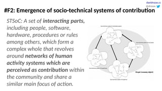 #F2: Emergence of socio-technical systems of contribution
STSoC: A set of interacting parts,
including people, software,
hardware, procedures or rules
among others, which form a
complex whole that revolves
around networks of human
activity systems which are
perceived as contribution within
the community and share a
similar main focus of action.
@drozas
davidrozas.cc
 