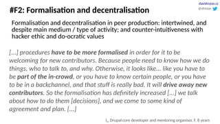 #F2: Formalisation and decentralisation
[...] procedures have to be more formalised in order for it to be
welcoming for new contributors. Because people need to know how we do
things, who to talk to, and why. Otherwise, it looks like... like you have to
be part of the in-crowd, or you have to know certain people, or you have
to be in a backchannel, and that stuff is really bad. It will drive away new
contributors. So the formalisation has definitely increased [...] we talk
about how to do them [decisions], and we come to some kind of
agreement and plan. [...]
I9, Drupal core developer and mentoring organiser, F, 8 years
@drozas
davidrozas.cc
Formalisation and decentralisation in peer production: intertwined, and
despite main medium / type of activity; and counter-intuitiveness with
hacker ethic and do-ocratic values
 